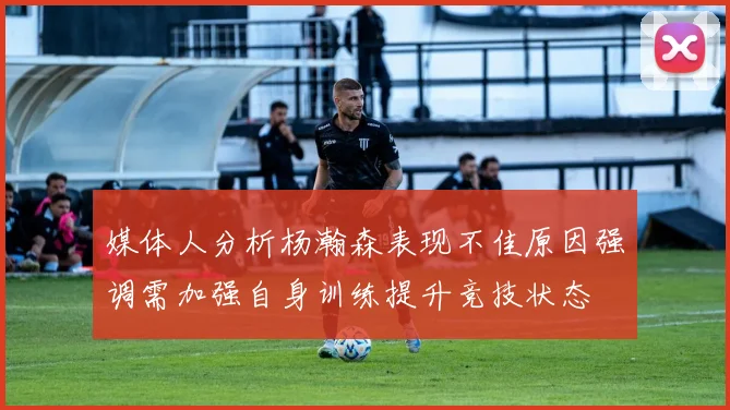 媒体人分析杨瀚森表现不佳原因强调需加强自身训练提升竞技状态