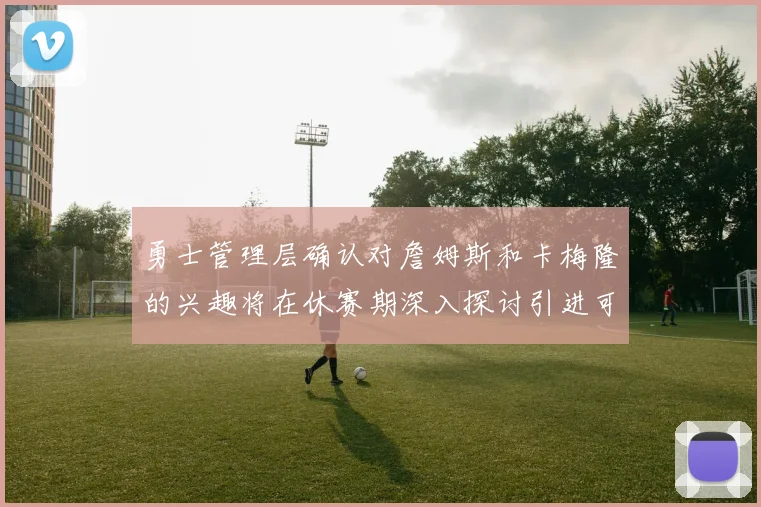 勇士管理层确认对詹姆斯和卡梅隆的兴趣将在休赛期深入探讨引进可能性