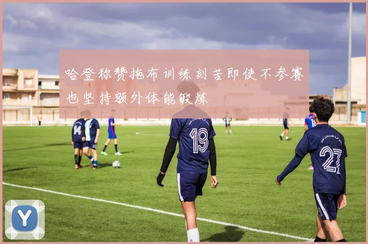 哈登称赞拖布训练刻苦即使不参赛也坚持额外体能锻炼