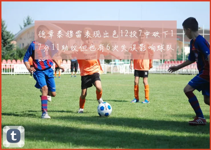 德章泰穆雷表现出色12投7中砍下17分11助攻但也有6次失误影响球队表现