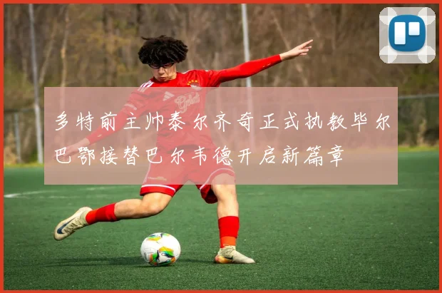 多特前主帅泰尔齐奇正式执教毕尔巴鄂接替巴尔韦德开启新篇章