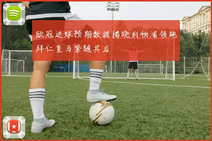 欧冠进球预期数据揭晓利物浦领跑拜仁皇马紧随其后