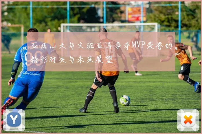 亚历山大与文班亚马争夺MVP荣誉的精彩对决与未来展望