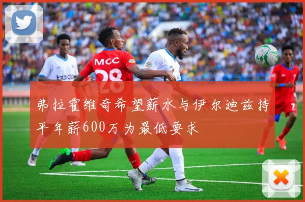 弗拉霍维奇希望薪水与伊尔迪兹持平年薪600万为最低要求