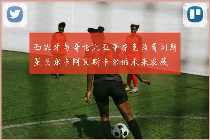 西班牙与哥伦比亚争夺皇马青训新星戈尔卡阿瓦斯卡尔的未来发展