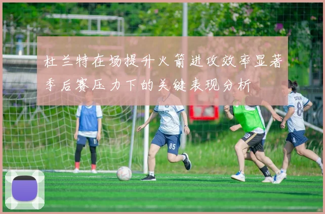 杜兰特在场提升火箭进攻效率显著季后赛压力下的关键表现分析