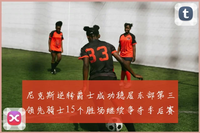 尼克斯逆转爵士成功稳居东部第三领先骑士15个胜场继续争夺季后赛优势