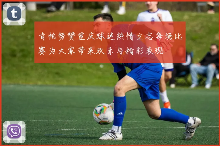 肯帕努赞重庆球迷热情立志每场比赛为大家带来欢乐与精彩表现