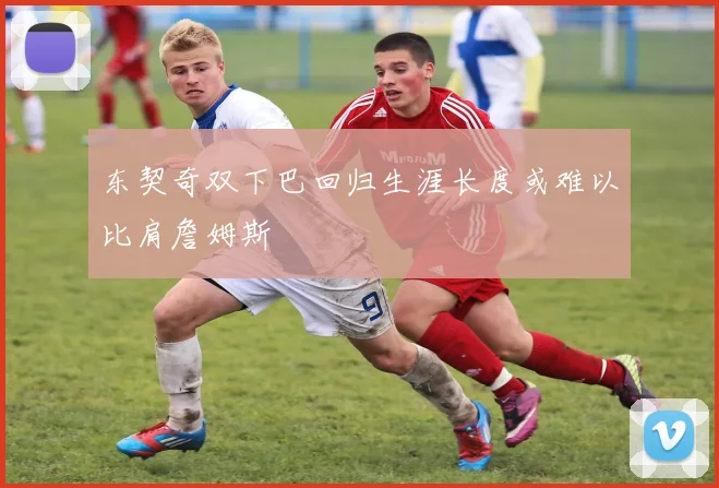 东契奇双下巴回归生涯长度或难以比肩詹姆斯