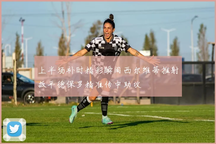 上半场补时精彩瞬间西尔维蒂推射扳平德保罗精准传中助攻
