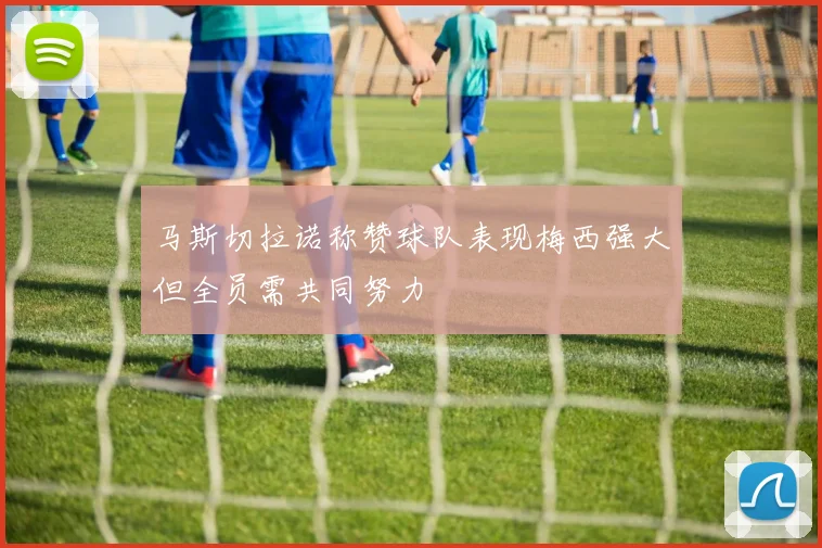 马斯切拉诺称赞球队表现梅西强大但全员需共同努力